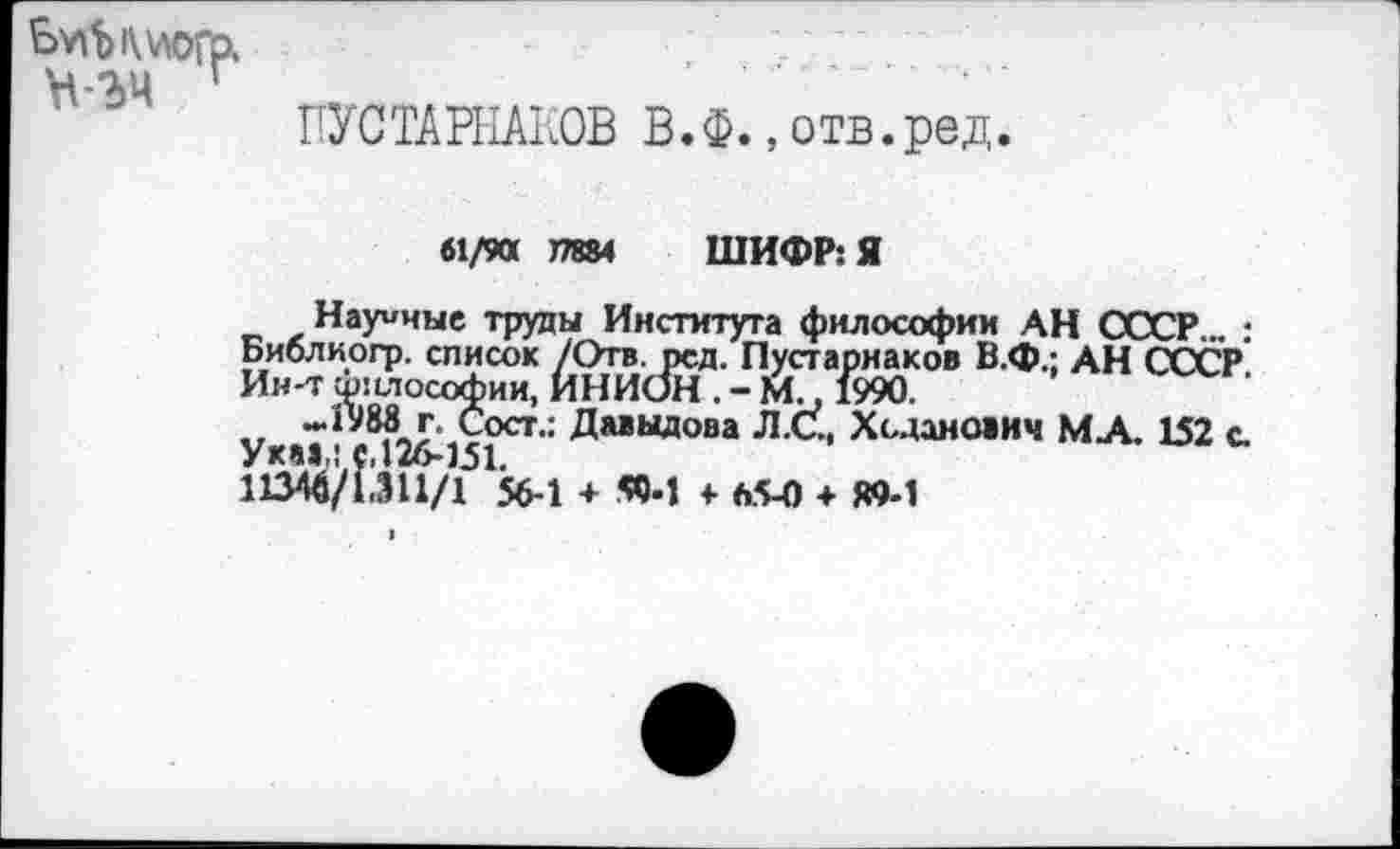 ﻿Ьу\Ъ»\\логр. ъ-ъч г
ПУСТАРНАКОВ В.Ф., отв.ред.
61/90 17884 ШИФР: Я
Научные труды Института философии АН СССР ., ; Библиогр. список /Отв. рсд. Пустарнаков В.Ф.; АН СССР Ин-тфилософии, ИНИОН .-М., 1990.
-1988 г. Сост.: Давыдова Л.С., Ходанович МА. 152 с. Ука»,: с, 126-151.
11346/1,311/1 56-1 + 59-1 + 65-0 + «9-1